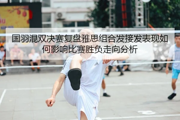 国羽混双决赛复盘雅思组合发接发表现如何影响比赛胜负走向分析