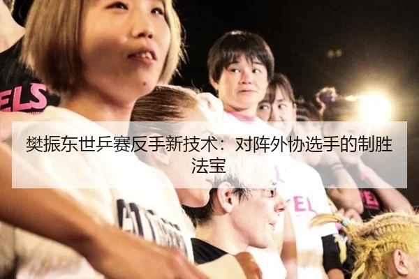 樊振东世乒赛反手新技术：对阵外协选手的制胜法宝