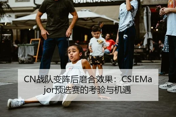 CN战队变阵后磨合效果：CSIEMajor预选赛的考验与机遇