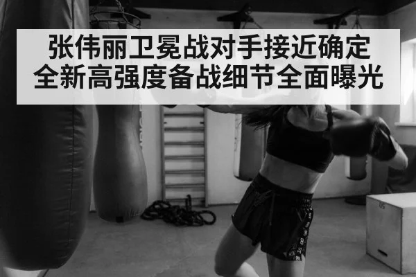 张伟丽卫冕战对手接近确定 全新高强度备战细节全面曝光