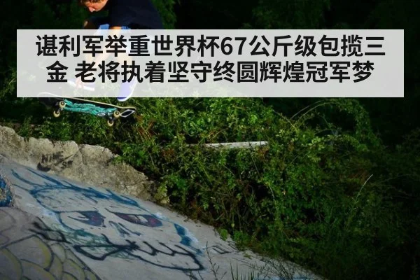 谌利军举重世界杯67公斤级包揽三金 老将执着坚守终圆辉煌冠军梦