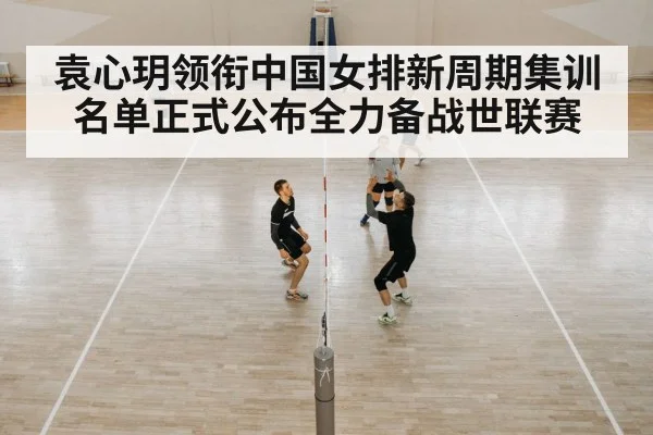 袁心玥领衔中国女排新周期集训名单正式公布全力备战世联赛